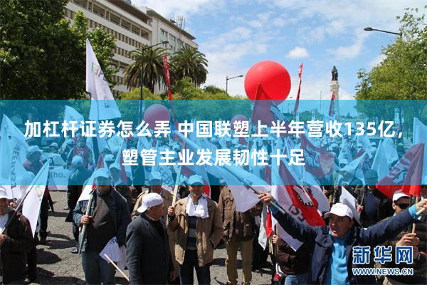 加杠杆证券怎么弄 中国联塑上半年营收135亿，塑管主业发展韧性十足