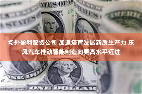 场外盈利配资公司 加速培育发展新质生产力 东风汽车推动智能制造向更高水平迈进