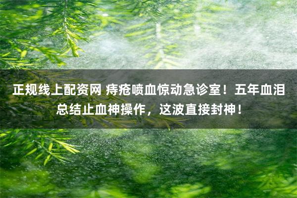 正规线上配资网 痔疮喷血惊动急诊室！五年血泪总结止血神操作，这波直接封神！
