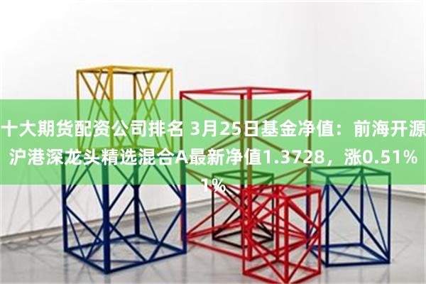 十大期货配资公司排名 3月25日基金净值：前海开源沪港深龙头精选混合A最新净值1.3728，涨0.51%