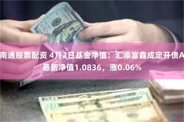 南通股票配资 4月2日基金净值：汇添富鑫成定开债A最新净值1.0836，涨0.06%