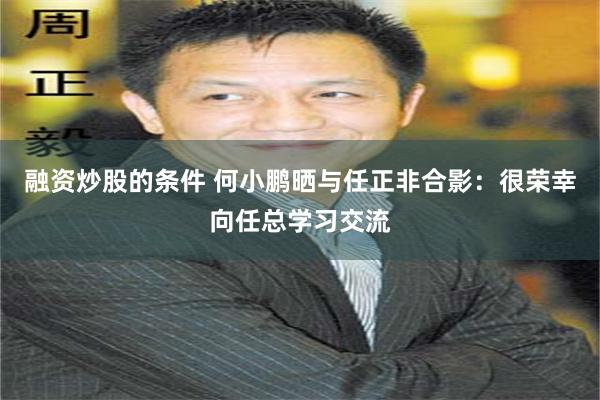 融资炒股的条件 何小鹏晒与任正非合影：很荣幸向任总学习交流