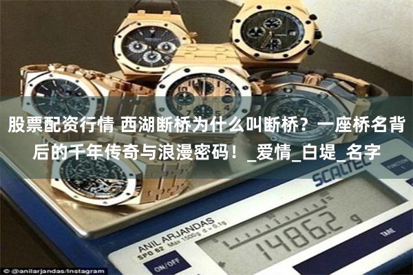 股票配资行情 西湖断桥为什么叫断桥？一座桥名背后的千年传奇与浪漫密码！_爱情_白堤_名字