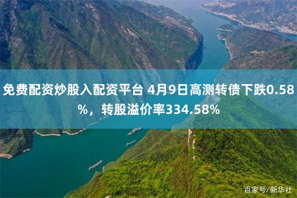 免费配资炒股入配资平台 4月9日高测转债下跌0.58%，转股溢价率334.58%
