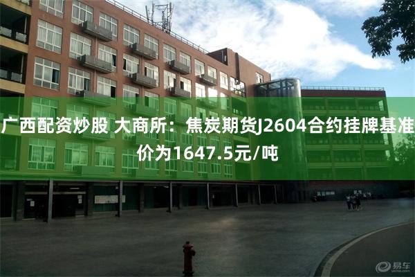 广西配资炒股 大商所：焦炭期货J2604合约挂牌基准价为1647.5元/吨