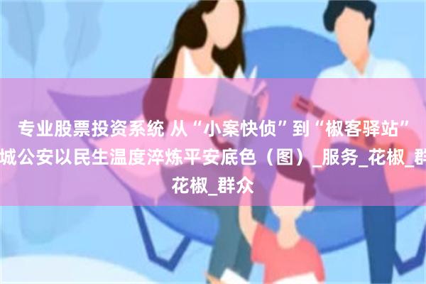 专业股票投资系统 从“小案快侦”到“椒客驿站” 韩城公安以民生温度淬炼平安底色（图）_服务_花椒_群众