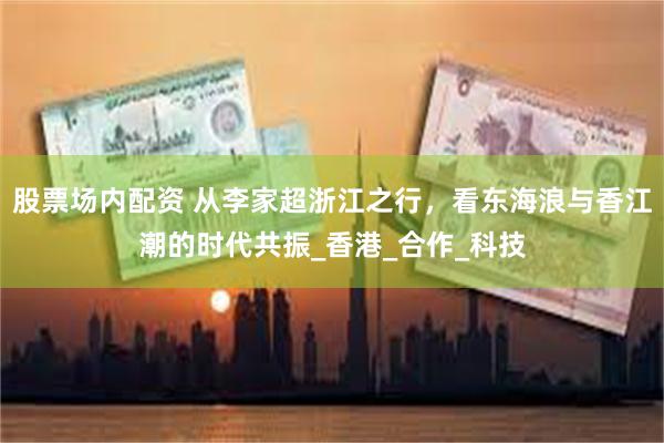 股票场内配资 从李家超浙江之行，看东海浪与香江潮的时代共振_香港_合作_科技