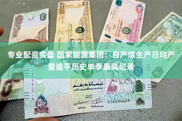 专业配资实盘 国家能源集团：自产煤生产日均产量追平历史单季最高纪录