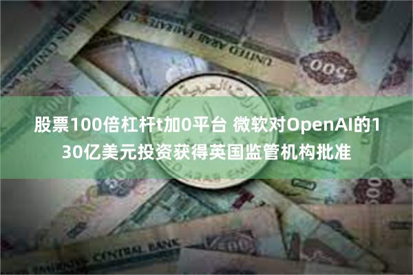 股票100倍杠杆t加0平台 微软对OpenAI的130亿美元投资获得英国监管机构批准