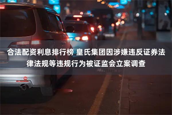 合法配资利息排行榜 皇氏集团因涉嫌违反证券法律法规等违规行为被证监会立案调查