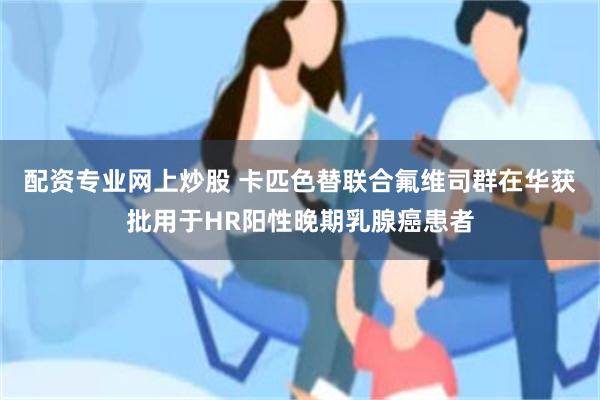 配资专业网上炒股 卡匹色替联合氟维司群在华获批用于HR阳性晚期乳腺癌患者