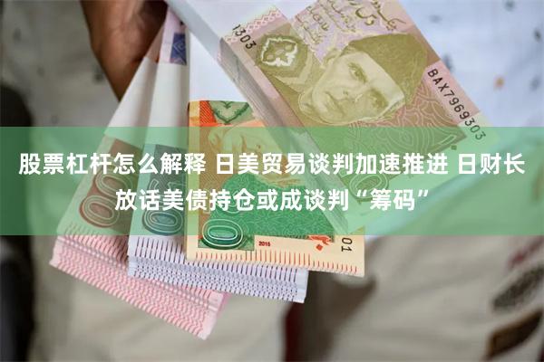 股票杠杆怎么解释 日美贸易谈判加速推进 日财长放话美债持仓或成谈判“筹码”