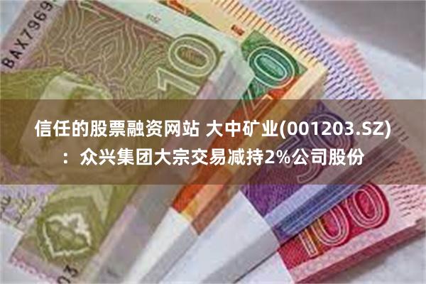 信任的股票融资网站 大中矿业(001203.SZ)：众兴集团大宗交易减持2%公司股份