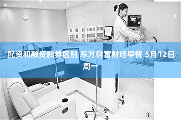 配资和融资融券区别 东方财富财经早餐 5月12日周一