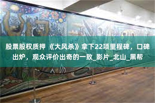 股票股权质押 《大风杀》拿下22项里程碑，口碑出炉，观众评价出奇的一致_影片_北山_黑帮