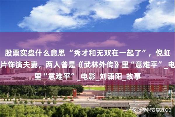 股票实盘什么意思 “秀才和无双在一起了”，倪虹洁与喻恩泰在新片饰演夫妻，两人曾是《武林外传》里“意难平”_电影_刘潇阳_故事
