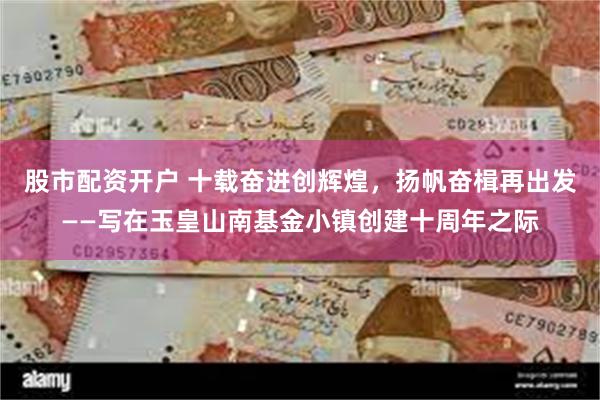 股市配资开户 十载奋进创辉煌，扬帆奋楫再出发——写在玉皇山南基金小镇创建十周年之际