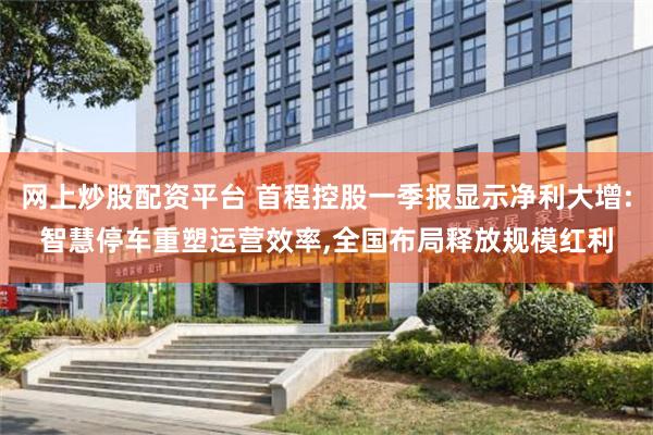 网上炒股配资平台 首程控股一季报显示净利大增:智慧停车重塑运营效率,全国布局释放规模红利