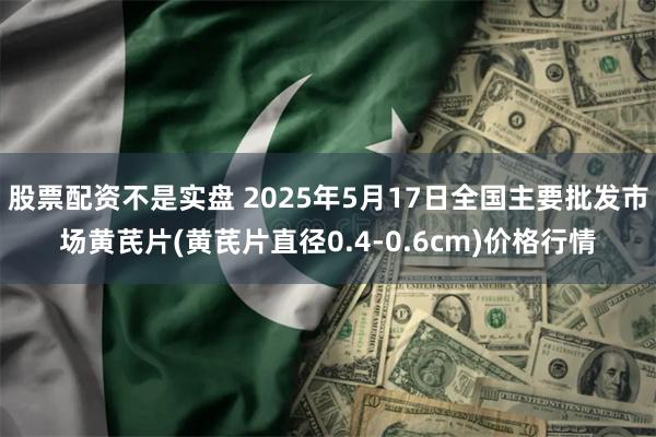 股票配资不是实盘 2025年5月17日全国主要批发市场黄芪片(黄芪片直径0.4-0.6cm)价格行情