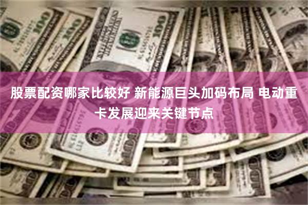 股票配资哪家比较好 新能源巨头加码布局 电动重卡发展迎来关键节点