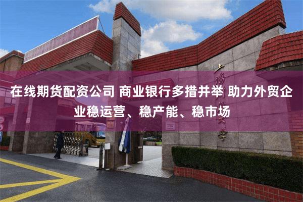 在线期货配资公司 商业银行多措并举 助力外贸企业稳运营、稳产能、稳市场
