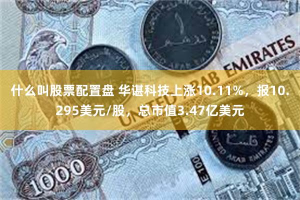 什么叫股票配置盘 华谌科技上涨10.11%，报10.295美元/股，总市值3.47亿美元