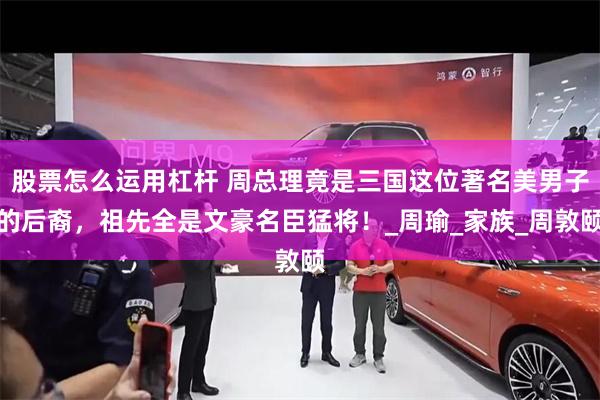 股票怎么运用杠杆 周总理竟是三国这位著名美男子的后裔，祖先全是文豪名臣猛将！_周瑜_家族_周敦颐