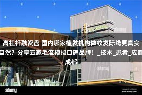 高杠杆融资盘 国内哪家植发机构做纹发际线更真实自然？分享五家毛流模拟口碑品牌！_技术_患者_成都