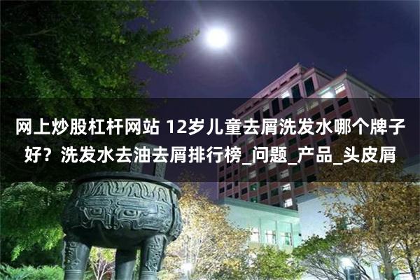 网上炒股杠杆网站 12岁儿童去屑洗发水哪个牌子好？洗发水去油去屑排行榜_问题_产品_头皮屑