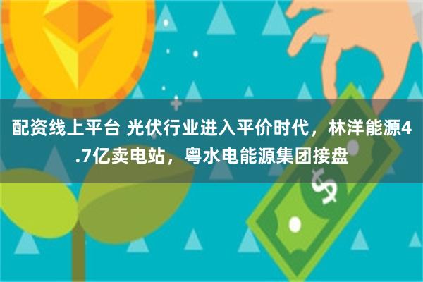 配资线上平台 光伏行业进入平价时代，林洋能源4.7亿卖电站，粤水电能源集团接盘