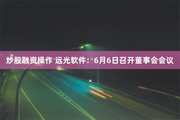 炒股融资操作 远光软件：6月6日召开董事会会议