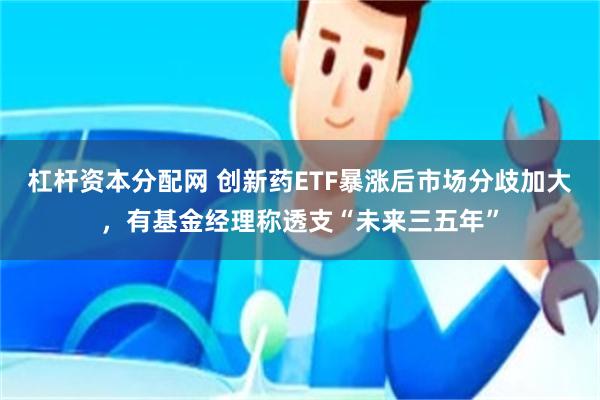 杠杆资本分配网 创新药ETF暴涨后市场分歧加大，有基金经理称透支“未来三五年”