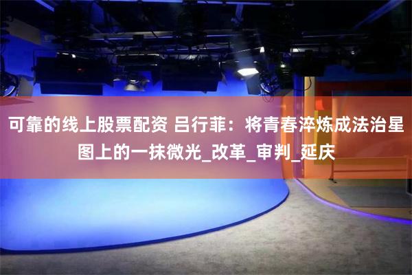 可靠的线上股票配资 吕行菲：将青春淬炼成法治星图上的一抹微光_改革_审判_延庆