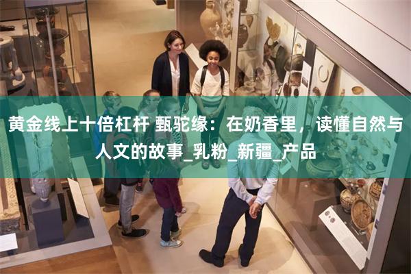 黄金线上十倍杠杆 甄驼缘：在奶香里，读懂自然与人文的故事_乳粉_新疆_产品