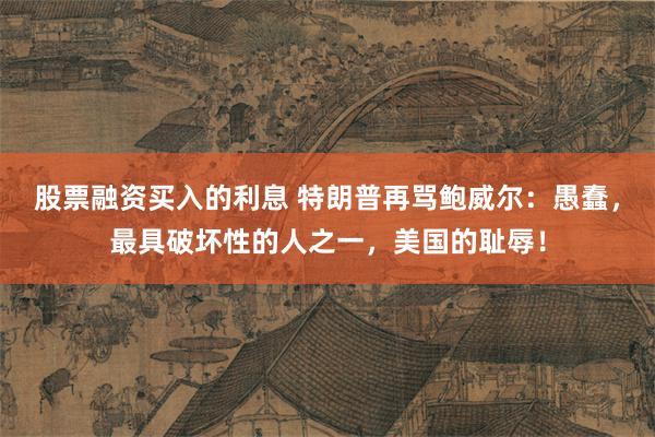 股票融资买入的利息 特朗普再骂鲍威尔：愚蠢，最具破坏性的人之一，美国的耻辱！