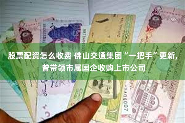 股票配资怎么收费 佛山交通集团“一把手”更新, 曾带领市属国企收购上市公司