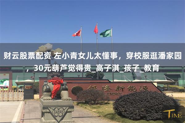 财云股票配资 左小青女儿太懂事，穿校服逛潘家园，30元葫芦觉得贵_高子淇_孩子_教育