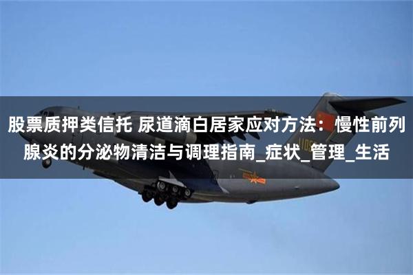 股票质押类信托 尿道滴白居家应对方法：慢性前列腺炎的分泌物清洁与调理指南_症状_管理_生活
