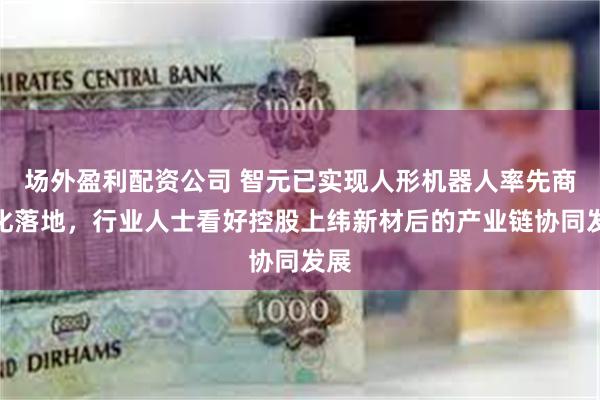 场外盈利配资公司 智元已实现人形机器人率先商业化落地，行业人士看好控股上纬新材后的产业链协同发展