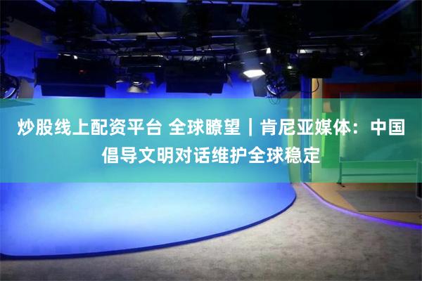 炒股线上配资平台 全球瞭望｜肯尼亚媒体：中国倡导文明对话维护全球稳定