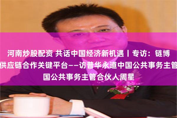 河南炒股配资 共话中国经济新机遇丨专访：链博会搭建全球供应链合作关键平台——访普华永道中国公共事务主管合伙人周星