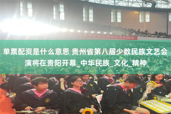 单票配资是什么意思 贵州省第八届少数民族文艺会演将在贵阳开幕_中华民族_文化_精神