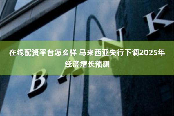 在线配资平台怎么样 马来西亚央行下调2025年经济增长预测