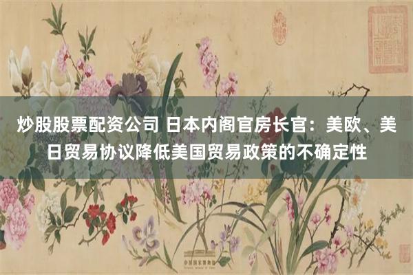 炒股股票配资公司 日本内阁官房长官：美欧、美日贸易协议降低美国贸易政策的不确定性