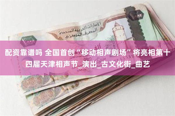配资靠谱吗 全国首创“移动相声剧场”将亮相第十四届天津相声节_演出_古文化街_曲艺