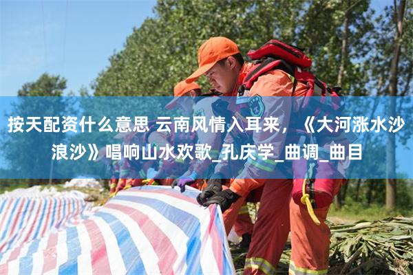 按天配资什么意思 云南风情入耳来，《大河涨水沙浪沙》唱响山水欢歌_孔庆学_曲调_曲目