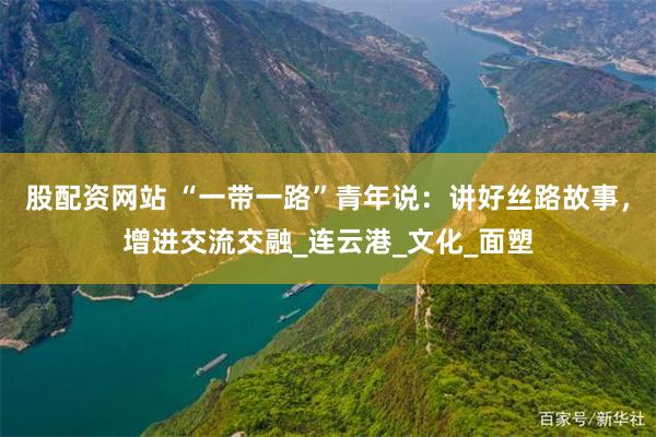 股配资网站 “一带一路”青年说：讲好丝路故事，增进交流交融_连云港_文化_面塑