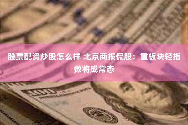 股票配资炒股怎么样 北京商报侃股：重板块轻指数将成常态