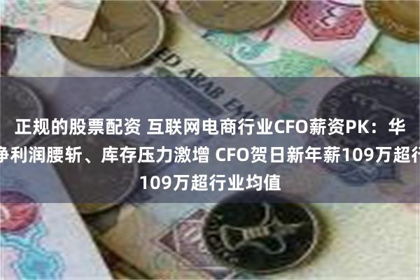 正规的股票配资 互联网电商行业CFO薪资PK：华凯易佰净利润腰斩、库存压力激增 CFO贺日新年薪109万超行业均值
