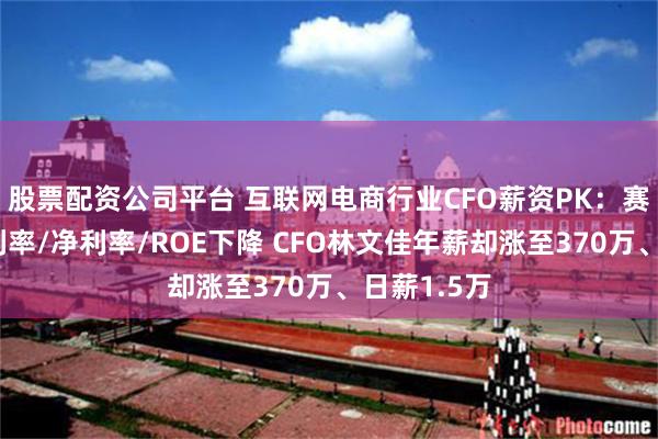 股票配资公司平台 互联网电商行业CFO薪资PK：赛维时代毛利率/净利率/ROE下降 CFO林文佳年薪却涨至370万、日薪1.5万